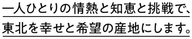 一人ひとりの情熱と知恵と挑戦で、東北を幸せと希望の産地にします。