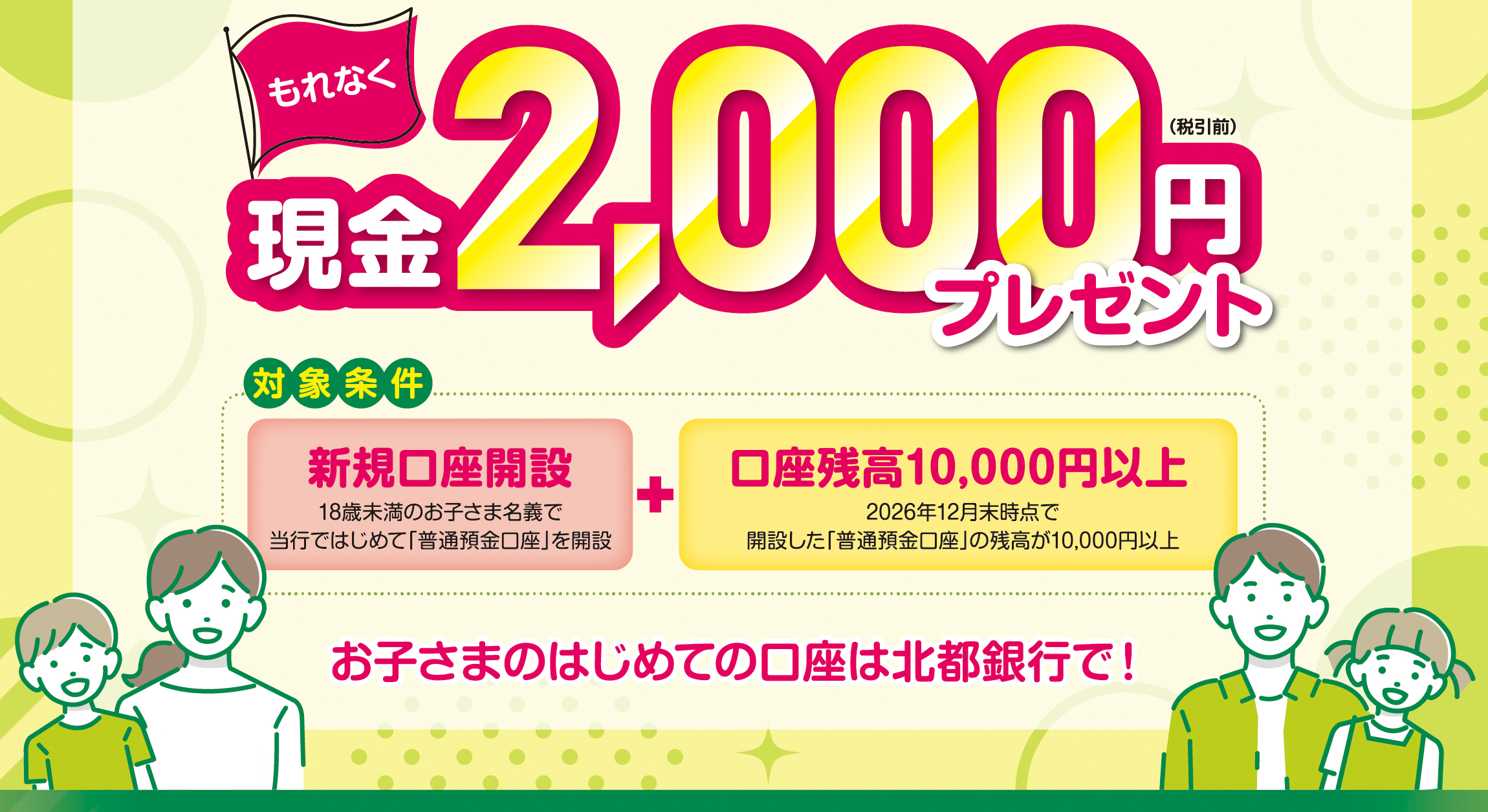 対象条件を満たされた方にもれなく現金2,000円（税引前）プレゼント　お子さまのはじめての口座は北都銀行で！