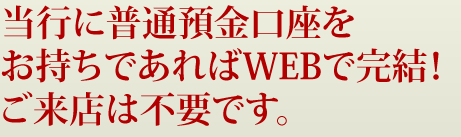 当行に普通預金口座をお持ちであればWEBで完結！ご来店は不要です。
