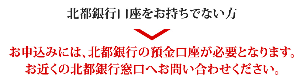 北都銀行口座をお持ちでない方のお申込みには、北都銀行の預金口座が必要となります。
お近くの北都銀行窓口へお問い合わせください。