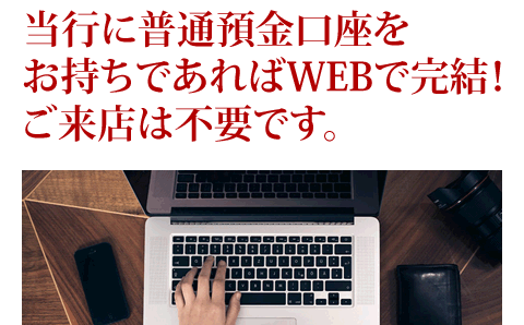 当行に普通預金口座をお持ちであればWEBで完結！ご来店は不要です。
